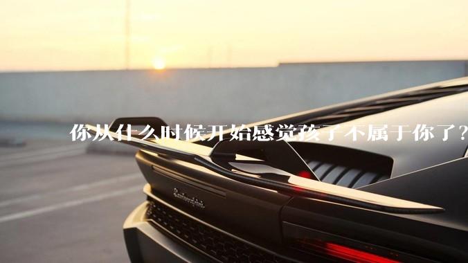 你从什么时候开始感觉孩子不属于你了？