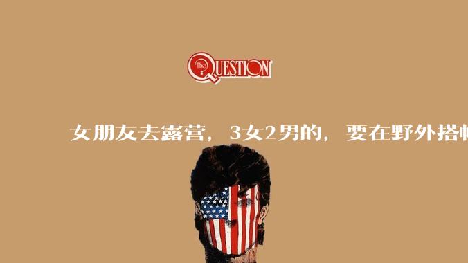 女朋友去露营，3女2男的，要在野外搭帐篷过一夜，她的闺蜜不想让我去，我该怎么办？