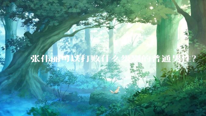 张伟丽可以打败什么级别的普通男性？