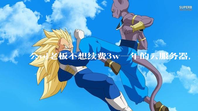 公司老板不想续费3w一年的云服务器，合理吗？