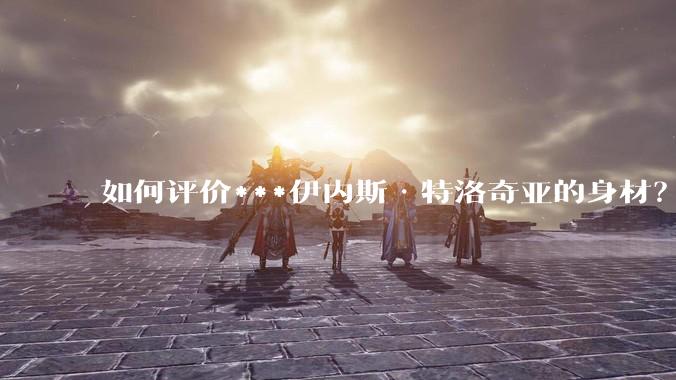 如何评价***伊内斯·特洛奇亚的身材？